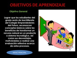 OBJETIVOS DE APRENDIZAJE
     Objetivo General

 Lograr que los estudiantes del
  grado sexto de bachillerato
  del Colegio Emprendedores
    del Futuro, reconozcan
  conceptos básicos sobre los
  beneficios de transformar un
recurso natural en un producto
   o sistema tecnológico, así
     como sus desventajas,
  motivándolos a realizar una
  evaluación reflexiva acerca
       de estos procesos.


        MENÚ PRINCIPAL
 