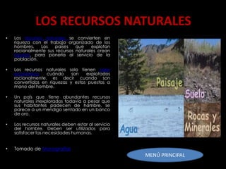 LOS RECURSOS NATURALES
•   Los recursos naturales se convierten en
    riqueza con el trabajo organizado de los
    hombres.    Los   países   que    explotan
    racionalmente sus recursos naturales crean
    riqueza, para ponerla al servicio de la
    población.

•   Los recursos naturales solo tienen valor
    económico     cuándo     son   explotados
    racionalmente, es decir cuando son
    convertidas en riquezas y estas puestas a
    mano del hombre.

•   Un país que tiene abundantes recursos
    naturales inexplorados todavía a pesar que
    sus habitantes padecen de hambre, se
    parece a un mendigo sentado en un banco
    de oro.

•   Los recursos naturales deben estar al servicio
    del hombre. Deben ser utilizados para
    satisfacer las necesidades humanas.


•   Tomado de Monografías
                                                     MENÚ PRINCIPAL
 