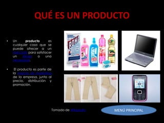 QUÉ ES UN PRODUCTO

•   Un     producto      es
    cualquier cosa que se
    puede ofrecer a un
    mercado para satisfacer
    un   deseo    o     una
    necesidad.

•    El producto es parte de
    la mezcla de marketing
    de la empresa, junto al
    precio, distribución y
    promoción.




                           Tomado de Wikipedia   MENÚ PRINCIPAL
 