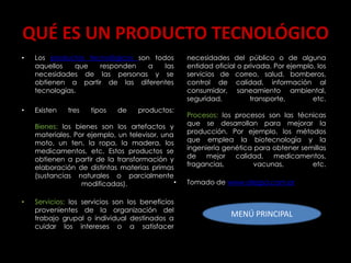 QUÉ ES UN PRODUCTO TECNOLÓGICO
•   Los productos tecnológicos son todos           necesidades del público o de alguna
    aquellos    que  responden    a   las          entidad oficial o privada. Por ejemplo, los
    necesidades de las personas y se               servicios de correo, salud, bomberos,
    obtienen a partir de las diferentes            control de calidad, información al
    tecnologías.                                   consumidor, saneamiento ambiental,
                                                   seguridad,          transporte,       etc.
•   Existen   tres   tipos   de     productos:
                                                   Procesos: los procesos son las técnicas
    Bienes: los bienes son los artefactos y        que se desarrollan para mejorar la
    materiales. Por ejemplo, un televisor, una     producción. Por ejemplo, los métodos
    moto, un ten, la ropa, la madera, los          que emplea la biotecnología y la
    medicamentos, etc. Estos productos se          ingeniería genética para obtener semillas
    obtienen a partir de la transformación y       de    mejor   calidad, medicamentos,
    elaboración de distintas materias primas       fragancias,         vacunas,        etc.
    (sustancias naturales o parcialmente
                  modificadas).                •   Tomado de www.alegsa.com.ar

•   Servicios: los servicios son los beneficios
    provenientes de la organización del
    trabajo grupal o individual destinados a
                                                                MENÚ PRINCIPAL
    cuidar los intereses o a satisfacer
 