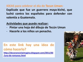 IDEAS para celebrar el día de 
Explícale que fue un guerrero maya-kiché, que 
luchó contra los españoles para defender con 
valentía a Guatemala. 
Actividades que puede realizar: 
- Pintar una hoja del dibujo de Tecún Uman 
- Hacerle a los niños un penacho. 
En este link hay una idea de 
cómo hacerlo? 
http://decorareciclaimagina.blogspot.com/2011/02 
/una-de-romanos.html 
 