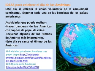 IDEAS para celebrar el día de las 
Este día se celebra la unión voluntaria de la comuninad 
continental. Exponer cada una de las banderas de los países 
americanos. 
Actividades que puede realizar: 
-Hacer banderas de las Américas 
con copitos de papel de china. 
-Escuchar algunos de los Himnos 
de América más importantes. 
-Este día se canta el Himno de las 
Américas. 
Link de Idea para hacer banderas con 
pepel crepe: http://todo-para-eventos. 
blogspot.com/2012/08/banderas-de- 
papel-crepe.html 
Link Himno de la Américas: 
http://youtu.be/On4YYGglP8U 
 