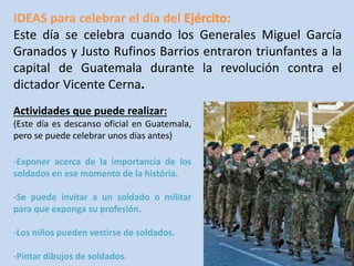 IDEAS para celebrar el día del 
Este día se celebra cuando los Generales Miguel García 
Granados y Justo Rufinos Barrios entraron triunfantes a la 
capital de Guatemala durante la revolución contra el 
dictador Vicente Cerna. 
Actividades que puede realizar: 
(Este día es descanso oficial en Guatemala, 
pero se puede celebrar unos días antes) 
-Exponer acerca de la importancia de los 
soldados en ese momento de la história. 
-Se puede invitar a un soldado o militar 
para que exponga su profesión. 
-Los niños pueden vestirse de soldados. 
-Pintar dibujos de soldados. 
 