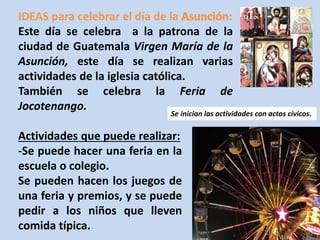 IDEAS para celebrar el día de la 
Este día se celebra a la patrona de la 
ciudad de Guatemala Virgen María de la 
Asunción, este día se realizan varias 
actividades de la iglesia católica. 
También se celebra la Feria de 
Jocotenango. 
Se inician las actividades con actos cívicos. 
Actividades que puede realizar: 
-Se puede hacer una feria en la 
escuela o colegio. 
Se pueden hacen los juegos de 
una feria y premios, y se puede 
pedir a los niños que lleven 
comida típica. 
 