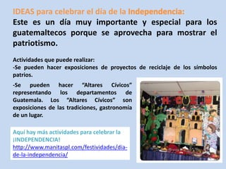 IDEAS para celebrar el día de la 
Este es un día muy importante y especial para los 
guatemaltecos porque se aprovecha para mostrar el 
patriotismo. 
Actividades que puede realizar: 
-Se pueden hacer exposiciones de proyectos de reciclaje de los símbolos 
patrios. 
-Se pueden hacer “Altares Cívicos” 
representando los departamentos de 
Guatemala. Los “Altares Cívicos” son 
exposiciones de las tradiciones, gastronomía 
de un lugar. 
Aquí hay más actividades para celebrar la 
¡INDEPENDENCIA! 
http://www.manitaspl.com/festividades/dia-de- 
la-independencia/ 
 