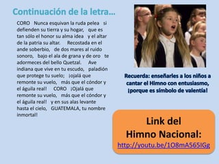CORO Nunca esquivan la ruda pelea si 
defienden su tierra y su hogar, que es 
tan sólo el honor su alma idea y el altar 
de la patria su altar. Recostada en el 
ande soberbio, de dos mares al ruido 
sonoro, bajo el ala de grana y de oro te 
adormeces del bello Quetzal. Ave 
indiana que vive en tu escudo, paladión 
que protege tu suelo; ¡ojalá que 
remonte su vuelo, más que el cóndor y 
el águila real! CORO ¡Ojalá que 
remonte su vuelo, más que el cóndor y 
el águila real! y en sus alas levante 
hasta el cielo, GUATEMALA, tu nombre 
inmortal! 
Link del 
Himno Nacional: 
http://youtu.be/1O8mA565IGg 
 