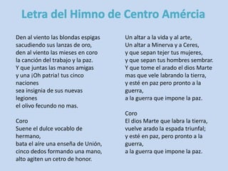 Den al viento las blondas espigas 
sacudiendo sus lanzas de oro, 
den al viento las mieses en coro 
la canción del trabajo y la paz. 
Y que juntas las manos amigas 
y una ¡Oh patria! tus cinco 
naciones 
sea insignia de sus nuevas 
legiones 
el olivo fecundo no mas. 
Coro 
Suene el dulce vocablo de 
hermano, 
bata el aíre una enseña de Unión, 
cinco dedos formando una mano, 
alto agiten un cetro de honor. 
Un altar a la vida y al arte, 
Un altar a Minerva y a Ceres, 
y que sepan tejer tus mujeres, 
y que sepan tus hombres sembrar. 
Y que tome el arado el dios Marte 
mas que vele labrando la tierra, 
y esté en paz pero pronto a la 
guerra, 
a la guerra que impone la paz. 
Coro 
El dios Marte que labra la tierra, 
vuelve arado la espada triunfal; 
y esté en paz, pero pronto a la 
guerra, 
a la guerra que impone la paz. 
 