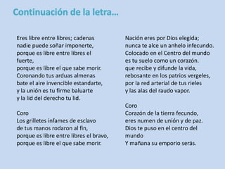 Eres libre entre libres; cadenas 
nadie puede soñar imponerte, 
porque es libre entre libres el 
fuerte, 
porque es libre el que sabe morir. 
Coronando tus arduas almenas 
bate el aire invencible estandarte, 
y la unión es tu firme baluarte 
y la lid del derecho tu lid. 
Coro 
Los grilletes infames de esclavo 
de tus manos rodaron al fin, 
porque es libre entre libres el bravo, 
porque es libre el que sabe morir. 
Nación eres por Dios elegida; 
nunca te alce un anhelo infecundo. 
Colocado en el Centro del mundo 
es tu suelo como un corazón. 
que recibe y difunde la vida, 
rebosante en los patrios vergeles, 
por la red arterial de tus rieles 
y las alas del raudo vapor. 
Coro 
Corazón de la tierra fecundo, 
eres numen de unión y de paz. 
Dios te puso en el centro del 
mundo 
Y mañana su emporio serás. 
 
