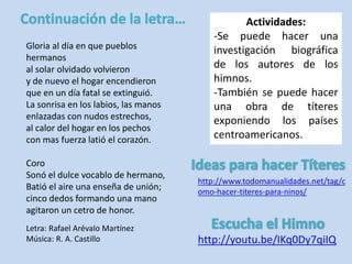 Gloria al día en que pueblos 
hermanos 
al solar olvidado volvieron 
y de nuevo el hogar encendieron 
que en un día fatal se extinguió. 
La sonrisa en los labios, las manos 
enlazadas con nudos estrechos, 
al calor del hogar en los pechos 
con mas fuerza latió el corazón. 
Coro 
Sonó el dulce vocablo de hermano, 
Batió el aire una enseña de unión; 
cinco dedos formando una mano 
agitaron un cetro de honor. 
Actividades: 
-Se puede hacer una 
investigación biográfica 
de los autores de los 
himnos. 
-También se puede hacer 
una obra de títeres 
exponiendo los países 
centroamericanos. 
http://youtu.be/IKq0Dy7qiIQ 
Letra: Rafael Arévalo Martínez 
Música: R. A. Castillo 
http://www.todomanualidades.net/tag/c 
omo-hacer-titeres-para-ninos/ 
 