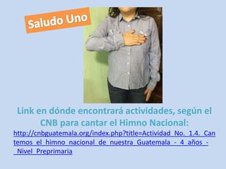 Link en dónde encontrará actividades, según el 
CNB para cantar el Himno Nacional: 
http://cnbguatemala.org/index.php?title=Actividad_No._1.4._Can 
temos_el_himno_nacional_de_nuestra_Guatemala_-_4_años_- 
_Nivel_Preprimaria 
 