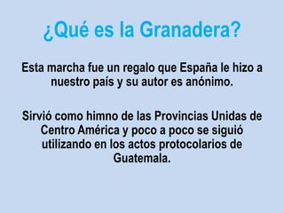 ¿Qué es la Granadera? 
Esta marcha fue un regalo que España le hizo a 
nuestro país y su autor es anónimo. 
Sirvió como himno de las Provincias Unidas de 
Centro América y poco a poco se siguió 
utilizando en los actos protocolarios de 
Guatemala. 
 