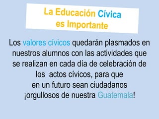 Los valores cívicos quedarán plasmados en 
nuestros alumnos con las actividades que 
se realizan en cada día de celebración de 
los actos cívicos, para que 
en un futuro sean ciudadanos 
¡orgullosos de nuestra Guatemala! 
