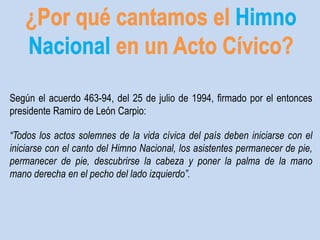 Según el acuerdo 463-94, del 25 de julio de 1994, firmado por el entonces 
presidente Ramiro de León Carpio: 
“Todos los actos solemnes de la vida cívica del país deben iniciarse con el 
iniciarse con el canto del Himno Nacional, los asistentes permanecer de pie, 
permanecer de pie, descubrirse la cabeza y poner la palma de la mano 
mano derecha en el pecho del lado izquierdo”. 
 