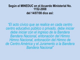 Según el MINEDUC en el Acuerdo Ministerial No. 
1152-2008 
del 14/07/08 dice así: 
“El acto cívico que se realice en cada centro 
centro educativo público o privado, debe iniciar 
debe iniciar con el ingreso de la Bandera 
Bandera Nacional, entonación del Himno 
Himno Nacional, entonación del Himno de 
de Centro América y el Juramento a la Bandera 
Bandera Nacional” 
 