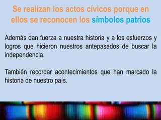 Se realizan los actos cívicos porque en 
ellos se reconocen los símbolos patrios 
Además dan fuerza a nuestra historia y a los esfuerzos y 
logros que hicieron nuestros antepasados de buscar la 
independencia. 
También recordar acontecimientos que han marcado la 
historia de nuestro país. 
 