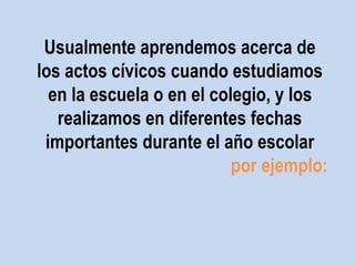 Usualmente aprendemos acerca de 
los actos cívicos cuando estudiamos 
en la escuela o en el colegio, y los 
realizamos en diferentes fechas 
importantes durante el año escolar 
por ejemplo: 
 