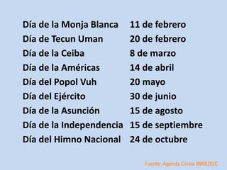 Día de la Monja Blanca 11 de febrero 
Día de Tecun Uman 20 de febrero 
Día de la Ceiba 8 de marzo 
Día de la Américas 14 de abril 
Día del Popol Vuh 20 mayo 
Día del Ejército 30 de junio 
Día de la Asunción 15 de agosto 
Día de la Independencia 15 de septiembre 
Día del Himno Nacional 24 de octubre 
Fuente: Agenda Cívica MINEDUC 
 