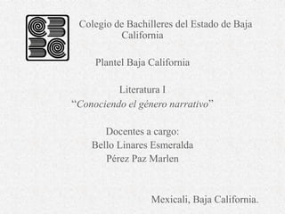 Colegio de Bachilleres del Estado de Baja
California
Plantel Baja California
Literatura I
“Conociendo el género narrativo”
Docentes a cargo:
Bello Linares Esmeralda
Pérez Paz Marlen
Mexicali, Baja California.
 