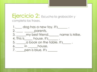 Ejercicio 2: Escucha la grabación y
completa las frases.

1.____ dog has a new toy. It's______ .
2. ____ ______parents.
3. ______my best friend.______ name is Mike.
4. This is_____ house. It's______ .
5. ______a book on the table. It's_____ .
6._____ in ______house.
7. _____pen is blue. It's ______
 