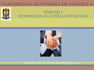 UNIDAD I
INTRODUCIÓN AL CAPITAL INTELECTUAL
Docente: Ma. de la Luz Rodríguez Garza
UNIVERSIDAD AUTÓNOMA DE COAHUILA
 