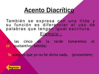 Acento Diacrítico
También se expresa con una tilde y
su función es diferenciar el uso de
palabras que tengan igual escritura.
Ejemplo :
-A las cinco de la tarde tomaremos el
té. (sustantivo: bebida)
-Te aseguro que yo no he dicho nada. (pronombre)
Regresar
 
