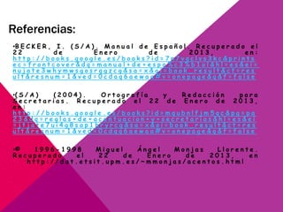 Referencias:
•B E C K E R , I . ( S / A ) . M a n u a l d e E s p a ñ o l . R e c u p e r a d o e l
2 2 d e E n e r o d e 2 0 1 3 , e n :
h t t p : / / b o o k s . g o o g l e . e s / b o o k s ? i d = 7 n 7 v q c l v s 3 k c & p r i n t s
e c = f r o n t c o v e r & d q = m a n u a l + d e + e s p a % c 3 % b 1 o l & h l = e s & e i =
n u j a t e 3 w h y m w s g o s r q g z c g & s a = x & o i = b o o k _ r e s u l t & c t = r e s
u l t & r e s n u m = 1 & v e d = 0 c d a q 6 a e w a a # v = o n e p a g e & q & f = f a l s e
•( S / A ) ( 2 0 0 4 ) . O r t o g r a f í a y R e d a c c i ó n p a r a
S e c r e t a r i a s . R e c u p e r a d o e l 2 2 d e E n e r o d e 2 0 1 3 ,
e n :
h t t p : / / b o o k s . g o o g l e . e s / b o o k s ? i d = m q u b n l f j m 5 q c & p g = p a
2 3 & d q = r e g l a s + d e + a c e n t u a c i o n + y + s e c r e t a r i a s & h l = e s & e i
= j t j a t e 7 u i 4 g 8 s a p 1 h r y r c g & s a = x & o i = b o o k _ r e s u l t & c t = r e s
u l t & r e s n u m = 1 & v e d = 0 c d q q 6 a e w a a # v = o n e p a g e & q & f = f a l s e
•© 1 9 9 6 - 1 9 9 8 M i g u e l Á n g e l M o n j a s L l o r e n t e .
R e c u p e r a d o e l 2 2 d e E n e r o d e 2 0 1 3 , e n
h t t p : / / d a t . e t s i t . u p m . e s / ~ m m o n j a s / a c e n t o s . h t m l
-
 