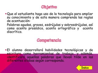 Que el estudiante haga uso de la tecnología para ampliar
su conocimiento y de esta manera comprenda las reglas
de acentuación:
Palabras agudas, graves, esdrújulas y sobresdrújulas, así
como acento prosódico, acento ortográfico y acento
diacrítico.
El alumno desarrollará habilidades tecnológicas y de
escritura como herramientas de trabajo, y además,
identificará aquellas palabras que llevan tilde en las
diferentes silabas según corresponda.
Índice
 