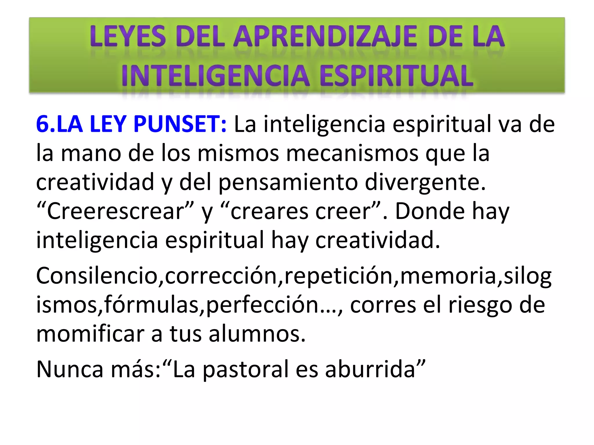 6.LA LEY PUNSET: La inteligencia espiritual va de
la mano de los mismos mecanismos que la
creatividad y del pensamiento divergente.
“Creerescrear” y “creares creer”. Donde hay
inteligencia espiritual hay creatividad.
Consilencio,corrección,repetición,memoria,silog
ismos,fórmulas,perfección…, corres el riesgo de
momificar a tus alumnos.
Nunca más:“La pastoral es aburrida”
 