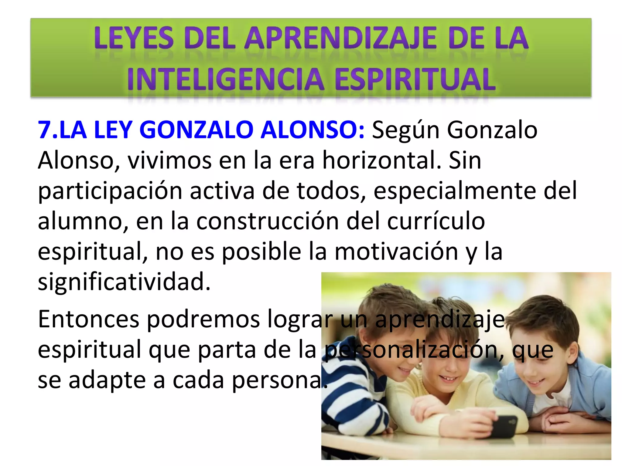 7.LA LEY GONZALO ALONSO: Según Gonzalo
Alonso, vivimos en la era horizontal. Sin
participación activa de todos, especialmente del
alumno, en la construcción del currículo
espiritual, no es posible la motivación y la
significatividad.
Entonces podremos lograr un aprendizaje
espiritual que parta de la personalización, que
se adapte a cada persona.
 