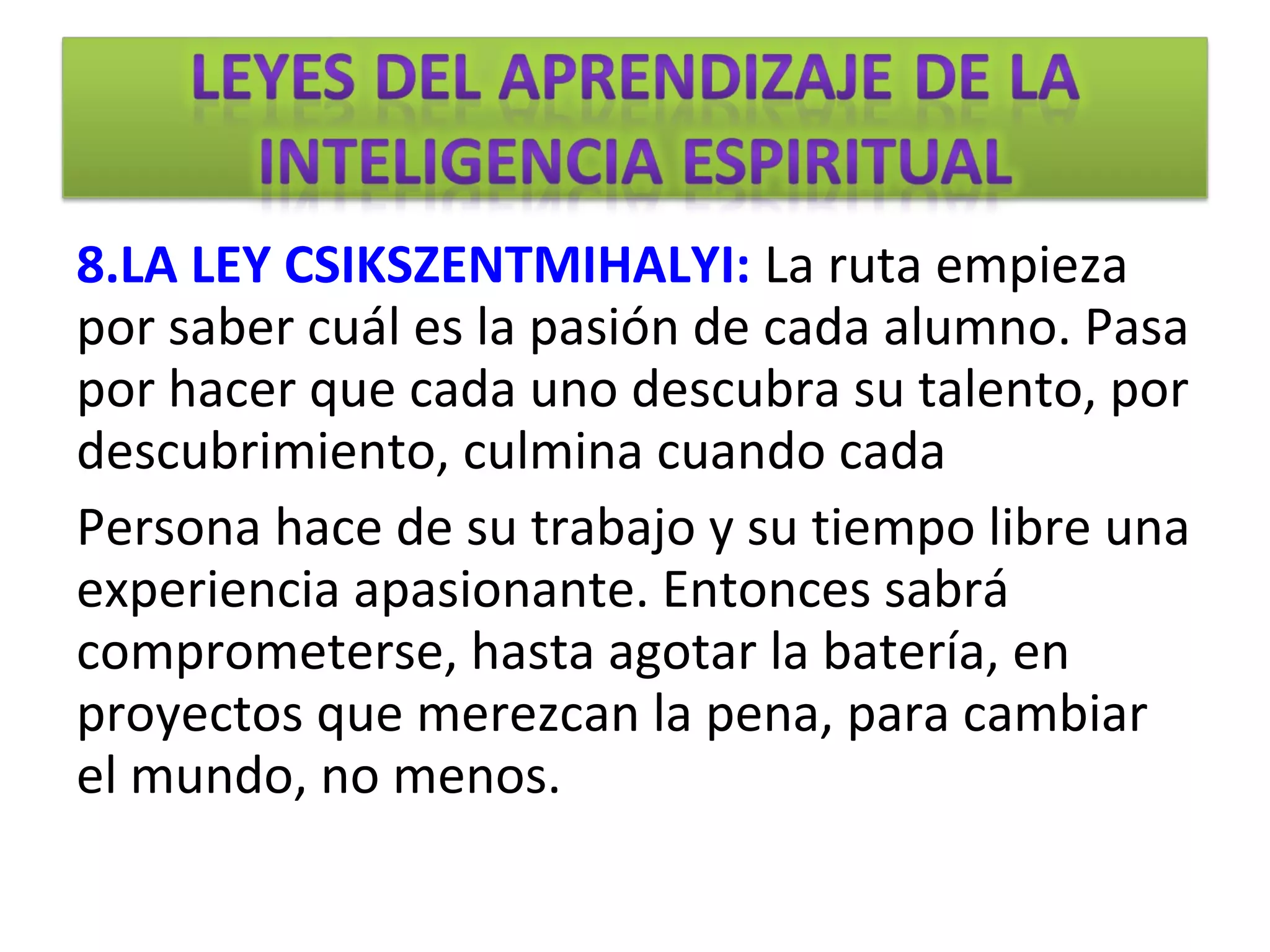 8.LA LEY CSIKSZENTMIHALYI: La ruta empieza
por saber cuál es la pasión de cada alumno. Pasa
por hacer que cada uno descubra su talento, por
descubrimiento, culmina cuando cada
Persona hace de su trabajo y su tiempo libre una
experiencia apasionante. Entonces sabrá
comprometerse, hasta agotar la batería, en
proyectos que merezcan la pena, para cambiar
el mundo, no menos.
 