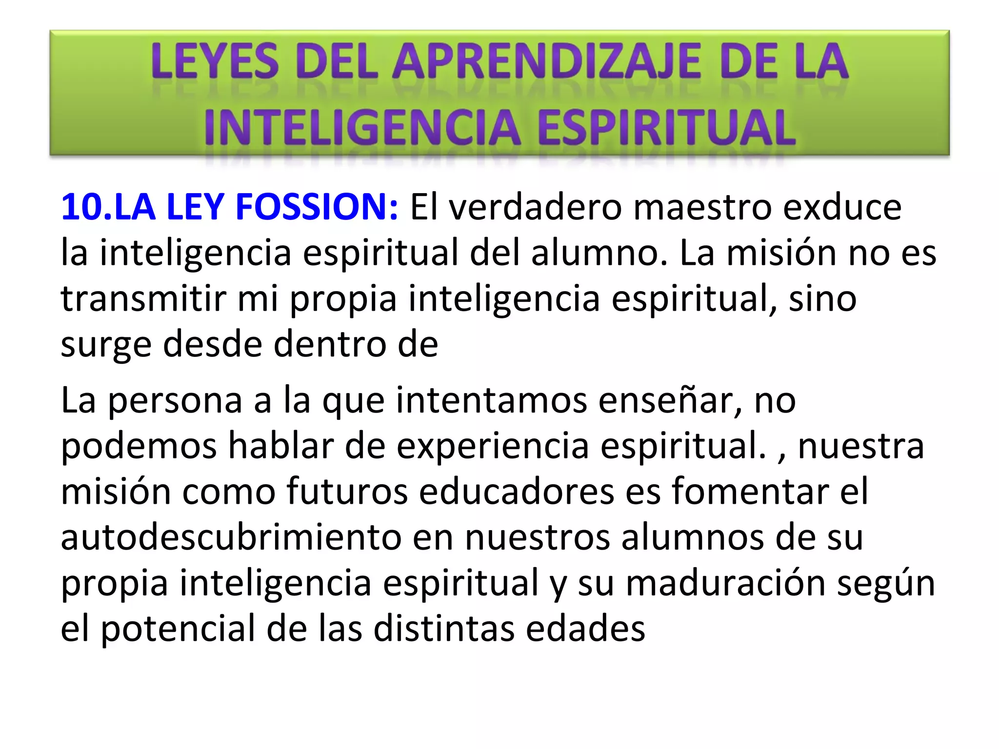 10.LA LEY FOSSION: El verdadero maestro exduce
la inteligencia espiritual del alumno. La misión no es
transmitir mi propia inteligencia espiritual, sino
surge desde dentro de
La persona a la que intentamos enseñar, no
podemos hablar de experiencia espiritual. , nuestra
misión como futuros educadores es fomentar el
autodescubrimiento en nuestros alumnos de su
propia inteligencia espiritual y su maduración según
el potencial de las distintas edades
 