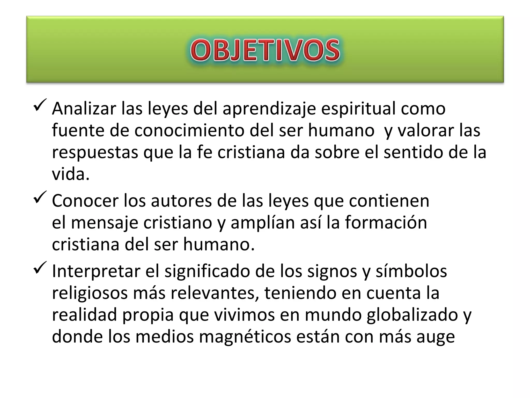  Analizar las leyes del aprendizaje espiritual como
fuente de conocimiento del ser humano y valorar las
respuestas que la fe cristiana da sobre el sentido de la
vida.
 Conocer los autores de las leyes que contienen
el mensaje cristiano y amplían así la formación
cristiana del ser humano.
 Interpretar el significado de los signos y símbolos
religiosos más relevantes, teniendo en cuenta la
realidad propia que vivimos en mundo globalizado y
donde los medios magnéticos están con más auge
 