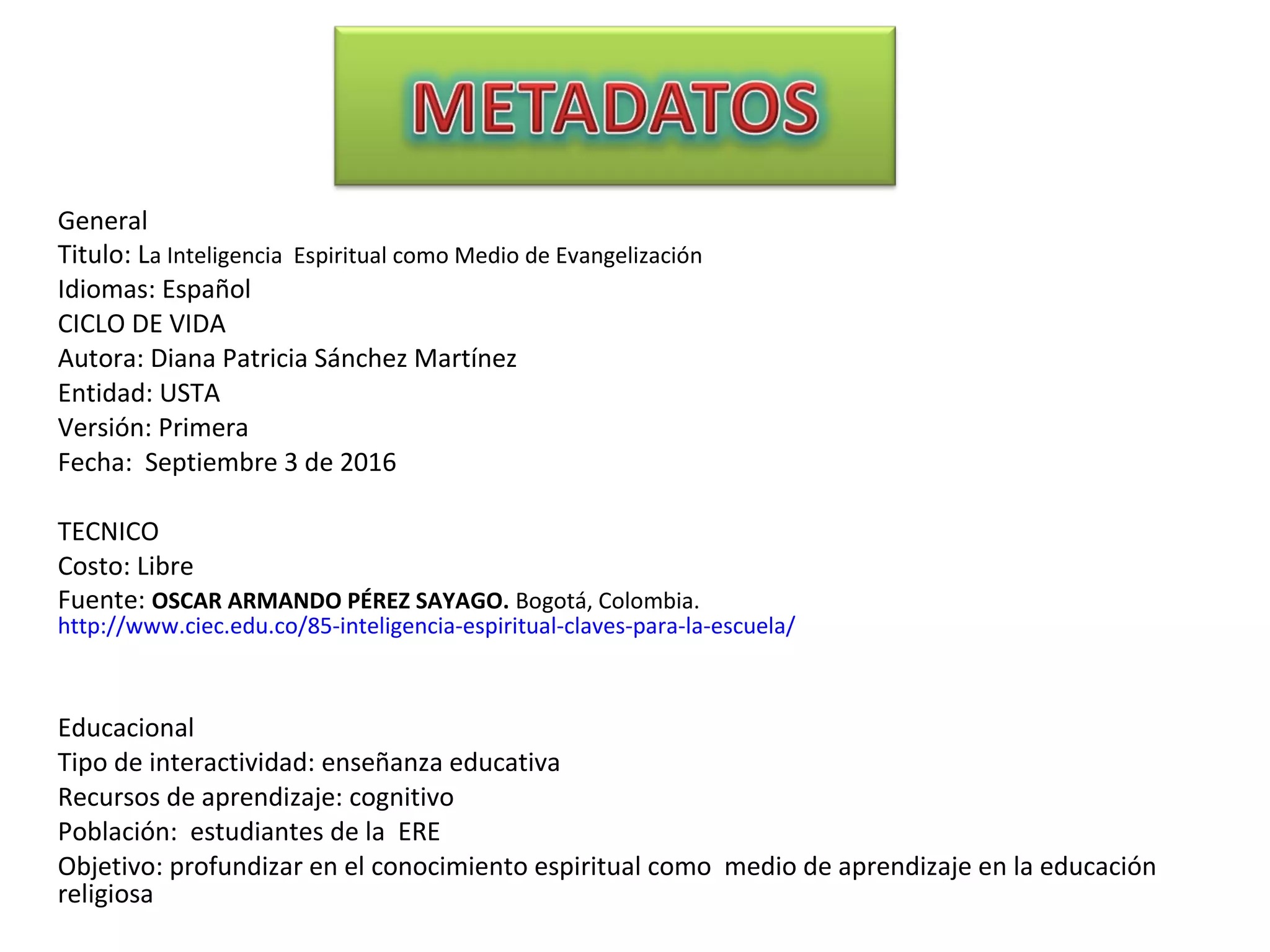 General
Titulo: La Inteligencia Espiritual como Medio de Evangelización
Idiomas: Español
CICLO DE VIDA
Autora: Diana Patricia Sánchez Martínez
Entidad: USTA
Versión: Primera
Fecha: Septiembre 3 de 2016
TECNICO
Costo: Libre
Fuente: OSCAR ARMANDO PÉREZ SAYAGO. Bogotá, Colombia.
http://www.ciec.edu.co/85-inteligencia-espiritual-claves-para-la-escuela/
Educacional
Tipo de interactividad: enseñanza educativa
Recursos de aprendizaje: cognitivo
Población: estudiantes de la ERE
Objetivo: profundizar en el conocimiento espiritual como medio de aprendizaje en la educación
religiosa
 