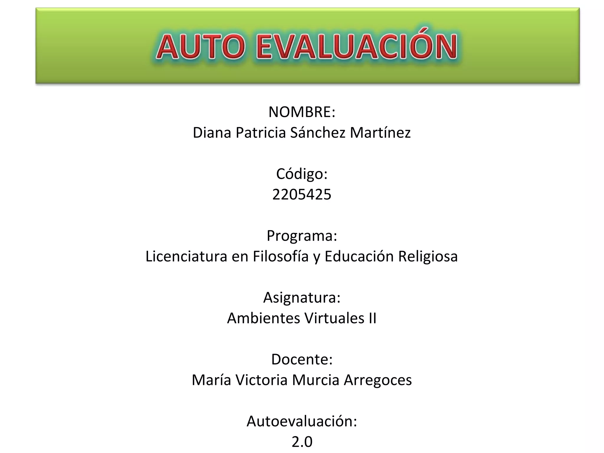 NOMBRE:
Diana Patricia Sánchez Martínez
Código:
2205425
Programa:
Licenciatura en Filosofía y Educación Religiosa
Asignatura:
Ambientes Virtuales II
Docente:
María Victoria Murcia Arregoces
Autoevaluación:
2.0
 