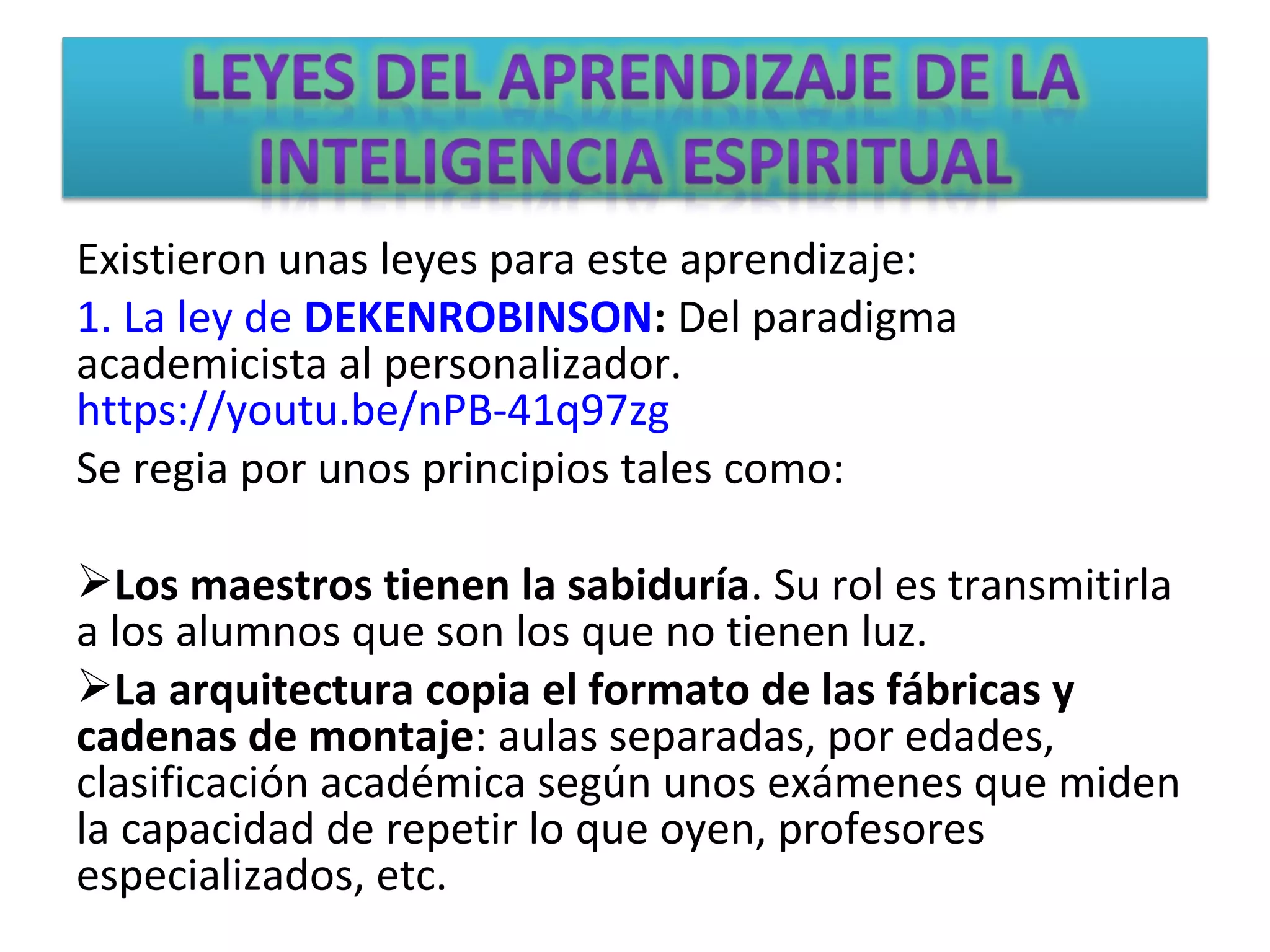 Existieron unas leyes para este aprendizaje:
1. La ley de DEKENROBINSON: Del paradigma
academicista al personalizador.
https://youtu.be/nPB-41q97zg
Se regia por unos principios tales como:
Los maestros tienen la sabiduría. Su rol es transmitirla
a los alumnos que son los que no tienen luz.
La arquitectura copia el formato de las fábricas y
cadenas de montaje: aulas separadas, por edades,
clasificación académica según unos exámenes que miden
la capacidad de repetir lo que oyen, profesores
especializados, etc.
 
