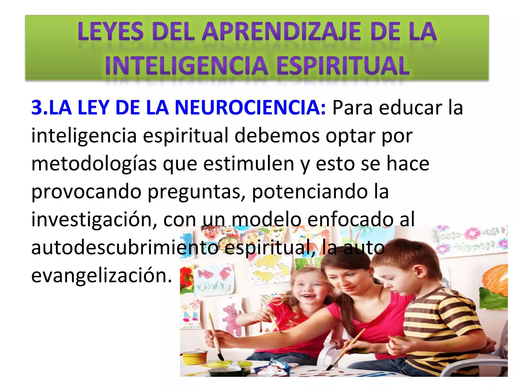 3.LA LEY DE LA NEUROCIENCIA: Para educar la
inteligencia espiritual debemos optar por
metodologías que estimulen y esto se hace
provocando preguntas, potenciando la
investigación, con un modelo enfocado al
autodescubrimiento espiritual, la auto
evangelización.
 