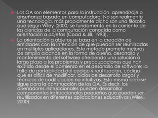 Los OA son elementos para la instrucción, aprendizaje o enseñanza basada en computadora. No son realmente una tecnología, más propiamente dicho son una filosofía, que según Wiley (2000) se fundamenta en la corriente de las ciencias de la computación conocida como orientación a objetos (Coad & Jill, 1993). La orientación a objetos se basa en la creación de entidades con la intención de que puedan ser reutilizadas en múltiples aplicaciones. Este método promete mejoras de amplio alcance en la forma de diseño, desarrollo y mantenimiento del software ofreciendo una solución a largo plazo a los problemas y preocupaciones que han existido desde el comienzo en el desarrollo de software: la falta de portabilidad del código y reutilización, código que es difícil de modificar, ciclos de desarrollo largos y técnicas de codificación no intuitivas. Esta misma idea se sigue para la construcción de los OA. Es decir, los diseñadores instruccionales pueden desarrollar componentes instruccionales pequeños que pueden ser reutilizados en diferentes aplicaciones educativas (Wiley, 2000). 