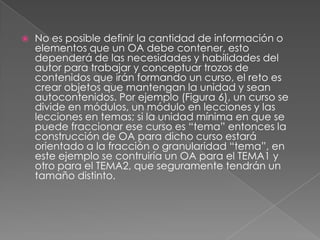 No es posible definir la cantidad de información o elementos que un OA debe contener, esto dependerá de las necesidades y habilidades del autor para trabajar y conceptuar trozos de contenidos que irán formando un curso, el reto es crear objetos que mantengan la unidad y sean autocontenidos. Por ejemplo (Figura 6), un curso se divide en módulos, un módulo en lecciones y las lecciones en temas; si la unidad mínima en que se puede fraccionar ese curso es “tema” entonces la construcción de OA para dicho curso estará orientado a la fracción o granularidad “tema”, en este ejemplo se contruiría un OA para el TEMA1 y otro para el TEMA2, que seguramente tendrán un tamaño distinto. 