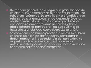 De manera general, para llegar a la granularidad de un objeto, los contenidos se pueden visualizar en una estructura jerárquica. La amplitud y profundidad que esta estructura jerárquica tenga dependerá de los objetivos educativos. La mayor jerarquía tiene los contenidos o conceptos más generales y hacia abajo estarán los particulares, de éstos últimos se llega a la granularidad que deberá darse al OA. Se considera una buena práctica que los OA cubran un único objetivo de aprendizaje y para lograrlo deben mantener independencia del contexto y no requerir de otros recursos, es decir, que sean autosuficientes y contengan en sí mismos los recursos necesarios para poderse interpretar. 