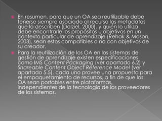 En resumen, para que un OA sea reutilizable debe tenerse siempre asociado al recurso los metadatos que lo describen (Dalziel, 2000), y quién lo utiliza debe encontrarle los propósitos u objetivos en un contexto particular de aprendizaje (Rehak & Mason, 2003), sean estos compatibles o no con objetivos de su creador. Para la reutilización de los OA en los sistemas de gestión de aprendizaje existen especificaciones como IMS Content Packaging(ver apartado 6.2) y Shareable Content ObjectReferenceModel(ver apartado 5.5), cada uno provee una propuesta para el empaquetamiento de recursos, a fin de que los OA sean portables entre plataformas, independientes de la tecnología de los proveedores de los sistemas. 