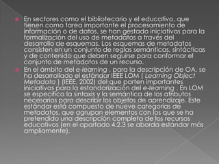 En sectores como el bibliotecario y el educativo, que tienen como tarea importante el procesamiento de información o de datos, se han gestado iniciativas para la formalización del uso de metadatos a través del desarrollo de esquemas. Los esquemas de metadatos consisten en un conjunto de reglas semánticas, sintácticas y de contenido que deben seguirse para conformar el conjunto de metadatos de un recurso. En el ámbito del e-learning, para la descripción de OA, se ha desarrollado el estándar IEEE LOM ( LearningObjectMetadata) (IEEE, 2002) del que parten importantes iniciativas para la estandarización del e-learning. En LOM se especifica la sintaxis y la semántica de los atributos necesarios para describir los objetos de aprendizaje. Este estándar está compuesto de nueve categorías de metadatos, que agrupan elementos con los que se ha pretendido una descripción completa de los recursos educativos (en el apartado 4.2.3 se aborda estándar más ampliamente). 