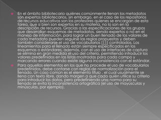 En el ámbito bibliotecario quiénes comúnmente llenan los metadatos son expertos bibliotecarios, sin embargo, en el caso de los repositorios de recursos educativos son los profesores quienes se encargan de esta tarea, que si bien son expertos en su materia, no lo son en la descripción de recursos. Gracias a las especificaciones de los grupos que desarrollan esquemas de metadatos, siendo expertos o no en el manejo de información, para lograr un buen llenado de los valores de cada metadato pueden seguirse las reglas propuestas y deben también considerarse el uso de vocabularios [11] controlados. Los lineamientos para el llenado están siempre especificados en los esquemas o estándares, además, con el uso de interfaces de captura se elimina en gran medida el uso del criterio, permitiendo introducir los valores predefinidos en las listas mostradas para cada campo y marcando errores cuando existe alguna inconsistencia con el estándar. Para aquellos elementos en los que no procede el uso de vocabularios predefinidos, debe contarse con reglas de normalización para el llenado. Un caso común es el elemento título , el cual usualmente se llena con texto libre, dando margen a que cada quién utilice su criterio para introducir los datos, pero predefiniendo una norma para su llenado se evita la inconsistencia ortográfica (el uso de mayúsculas y minúsculas, por ejemplo). 