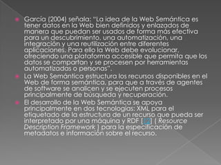 García (2004) señala: “La idea de la Web Semántica es tener datos en la Web bien definidos y enlazados de manera que puedan ser usados de forma más efectiva para un descubrimiento, una automatización, una integración y una reutilización entre diferentes aplicaciones. Para ello la Web debe evolucionar, ofreciendo una plataforma accesible que permita que los datos se compartan y se procesen por herramientas automatizadas o personas”. La Web Semántica estructura los recursos disponibles en el Web de forma semántica, para que a través de agentes de software se analicen y se ejecuten procesos principalmente de búsqueda y recuperación. El desarrollo de la Web Semántica se apoya principalmente en dos tecnologías: XML para el etiquetado de la estructura de un recurso que pueda ser interpretado por una máquina y RDF [12] ( ResourceDescription Framework ) para la especificación de metadatos e información sobre el recurso. 