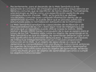 Recientemente, para el desarrollo de la Web Semántica se ha adoptado el concepto de ontologías para encontrar equivalencias en términos comunes que se identifican de forma diferente. Formalmente, una ontología se define como una especificación explícita de una conceptualización (Gruber, 1993), en la práctica se definen vocabularios comunes para compartir información dentro de un determinado dominio, se puede decir que es proceso sofisticado y estructurado para la normalización exhaustiva de la información. La Web Semántica ampliará las capacidades de reutilización y de interoperabilidad de los OA y dará algún nivel de inteligencia a los servicios que un repositorio puede ofrecer (López & García, 2005). Mohan y Brooks (2003) hacen la propuesta de lo que se espera para el futuro de los OA: “Nuestra visión sobre los objetos de aprendizaje en la Web Semántica es que los objetos de aprendizaje deberán jugar un rol más significativo en el procesos de búsqueda, y deberán ser capaces de interactuar inteligentemente con un LCMS para proporcionar instrucción en la Web. Si un objeto de aprendizaje es capaz de determinar su compatibilidad con una situación instruccional, entonces los agentes de búsqueda en la Web Semántica podrán desempeñar búsquedas más sofisticadas para los objetos de aprendizaje, teniendo como resultado grupos de objetos de aprendizaje cercanos a cumplir los objetivos instruccionales”. 