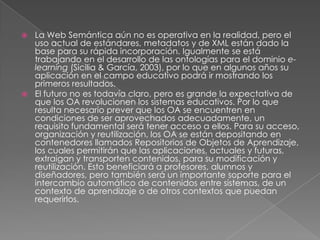 La Web Semántica aún no es operativa en la realidad, pero el uso actual de estándares, metadatos y de XML están dado la base para su rápida incorporación. Igualmente se está trabajando en el desarrollo de las ontologías para el dominio e-learning(Sicilia & García, 2003), por lo que en algunos años su aplicación en el campo educativo podrá ir mostrando los primeros resultados. El futuro no es todavía claro, pero es grande la expectativa de que los OA revolucionen los sistemas educativos. Por lo que resulta necesario prever que los OA se encuentren en condiciones de ser aprovechados adecuadamente, un requisito fundamental será tener acceso a ellos. Para su acceso, organización y reutilización, los OA se están depositando en contenedores llamados Repositorios de Objetos de Aprendizaje, los cuales permitirán que las aplicaciones, actuales y futuras, extraigan y transporten contenidos, para su modificación y reutilización. Esto beneficiará a profesores, alumnos y diseñadores, pero también será un importante soporte para el intercambio automático de contenidos entre sistemas, de un contexto de aprendizaje o de otros contextos que puedan requerirlos. 