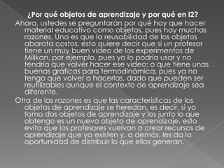 ¿Por qué objetos de aprendizaje y por qué en I2?Ahora, ustedes se preguntarán por qué hay que hacer material educativo como objetos, pues hay muchas razones. Una es que la reusabilidad de los objetos abarata costos, esto quiere decir que si un profesor tiene un muy buen video de los experimentos de Milikan, por ejemplo, pues yo lo podría usar y no tendría que volver hacer ese video; o que tiene unas buenas gráficas para termodinámica, pues ya no tengo que volver a hacerlas, dado que pueden ser reutilizables aunque el contexto de aprendizaje sea diferente.Otra de las razones es que las características de los objetos de aprendizaje se heredan, es decir, si yo tomo dos objetos de aprendizaje y los junto lo que obtengo es un nuevo objeto de aprendizaje, esto evita que los profesores vuelvan a crear recursos de aprendizaje que ya existen y, a demás, les da la oportunidad de distribuir lo que ellos generan.