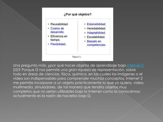 Una pregunta más: ¿por qué hacer objetos de aprendizaje bajo Internet 2 (I2)? Porque I2 nos permite una gran riqueza de representación, sobre todo en áreas de ciencias, física, química, en las cuales las imágenes o el video son indispensables para comprender muchos conceptos. Internet 2 me permite incorporar a un objeto prácticamente lo que yo quiera, video, multimedia, simuladores, de tal manera que tendría objetos muy completos que no serían utilizables bajo la Internet como la conocemos; actualmente es la razón de hacerlos bajo I2. 