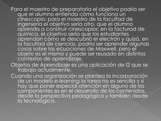 Para el maestro de preparatoria el objetivo podría ser que el alumno entienda cómo funciona un cinescopio; para el maestro de la facultad de ingeniería el objetivo sería otro, que el alumno aprenda a construir cinescopios; en la facturad de química, el objetivo sería que los estudiantes aprendan cómo se descubrió el electrón y quizá, en la facultad de ciencias, podría ser aprender algunas cosas sobre las ecuaciones de Maxwell, pero el objeto es el mismo y puede ser reusado en distintos contextos de aprendizaje.Objetos de Aprendizaje es una aplicación de I2 que se trabaja actualmente. Cuando una organización se plantea la incorporación de un modelo e-learningla tarea no es sencilla y si hay que poner especial atención en alguno de los componentes es en el desarrollo de los contenidos, desde la perspectiva pedagógica y también desde la tecnológica. 