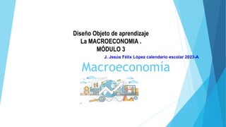 Macroeconomía
Diseño Objeto de aprendizaje
La MACROECONOMIA .
MÓDULO 3
J. Jesús Félix López calendario escolar 2023-A
 