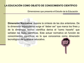 Dimensión Normativa: supone la síntesis de las dos anteriores. De
la dimensión especulativa surge el “deber ser” que marca los fines y
de la dimensión teórico científica deriva el “como hacerlo” que
señalan las leyes científicas. Este actuar normativo en función de
conocimientos científicos es lo que conocemos como dimensión
tecnológica del quehacer educativo.
Dimensiones que presenta el Estudio de la Educación
LA EDUCACIÓN COMO OBJETO DE CONOCIMIENTO CIENTÍFICO
 